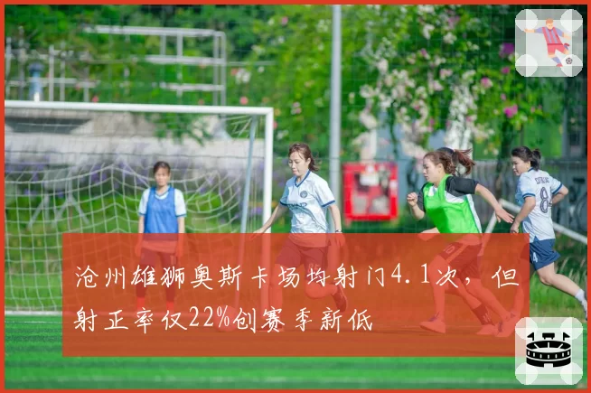 沧州雄狮奥斯卡场均射门4.1次,但射正率仅22%创赛季新低
