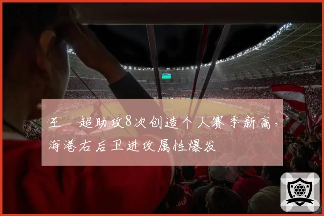 王燊超助攻8次创造个人赛季新高,海港右后卫进攻属性爆发