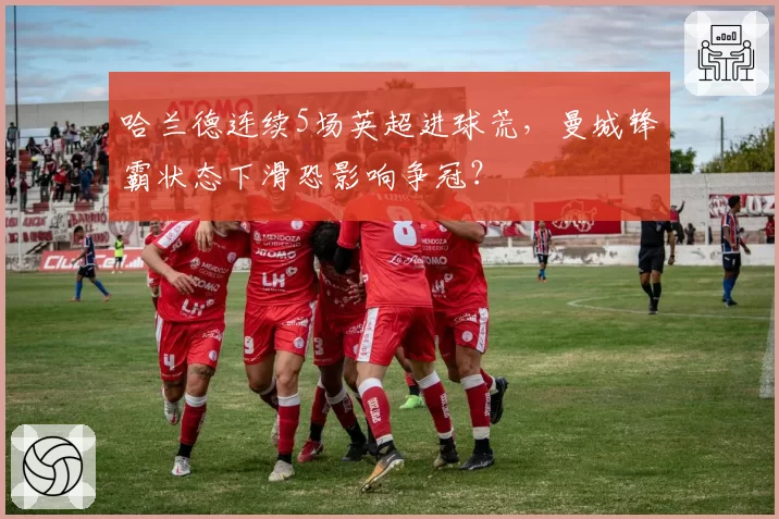 哈兰德连续5场英超进球荒，曼城锋霸状态下滑恐影响争冠？