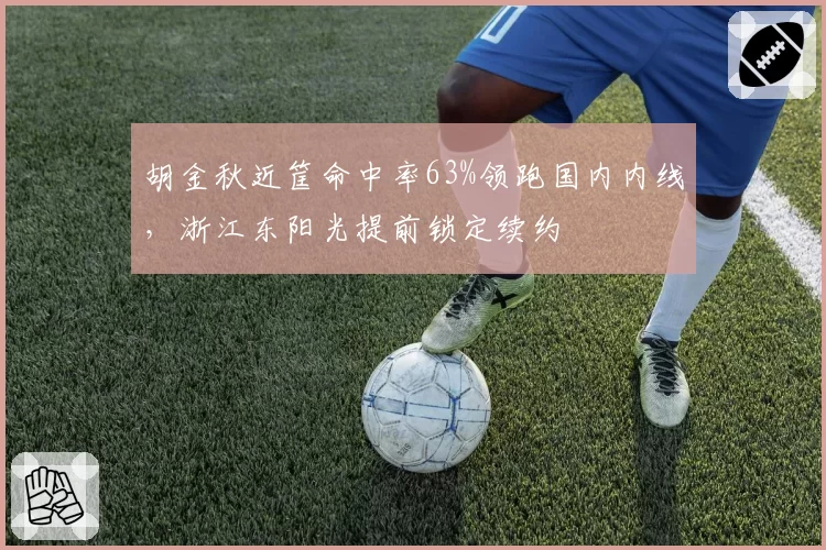胡金秋近筐命中率63%领跑国内内线,浙江东阳光提前锁定续约
