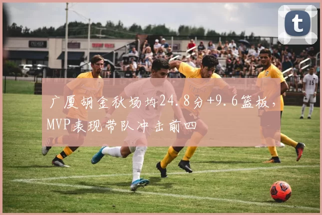 广厦胡金秋场均24.8分+9.6篮板，MVP表现带队冲击前四