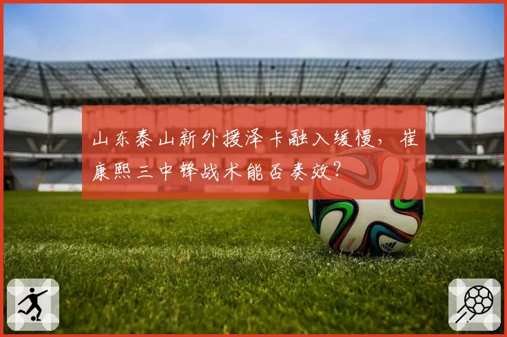 山东泰山新外援泽卡融入缓慢,崔康熙三中锋战术能否奏效?