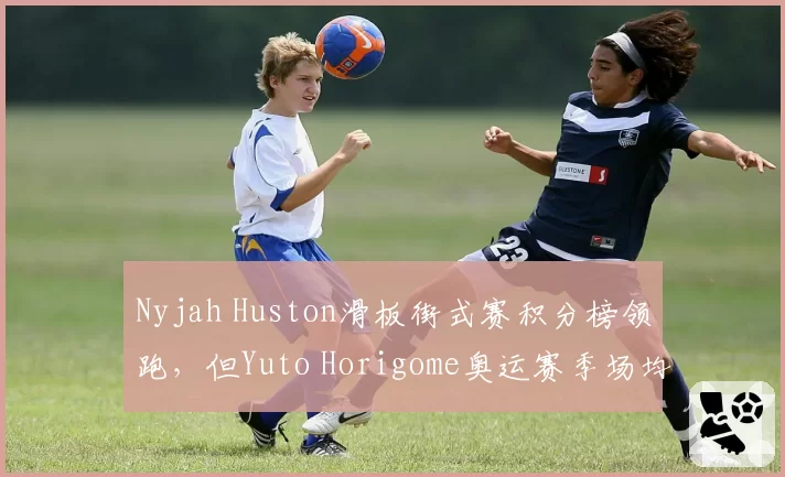 Nyjah Huston滑板街式赛积分榜领跑,但Yuto Horigome奥运赛季场均得分91.3更高