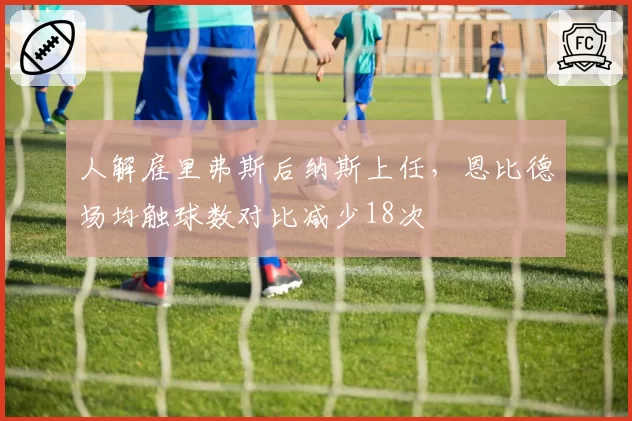 人解雇里弗斯后纳斯上任,恩比德场均触球数对比减少18次