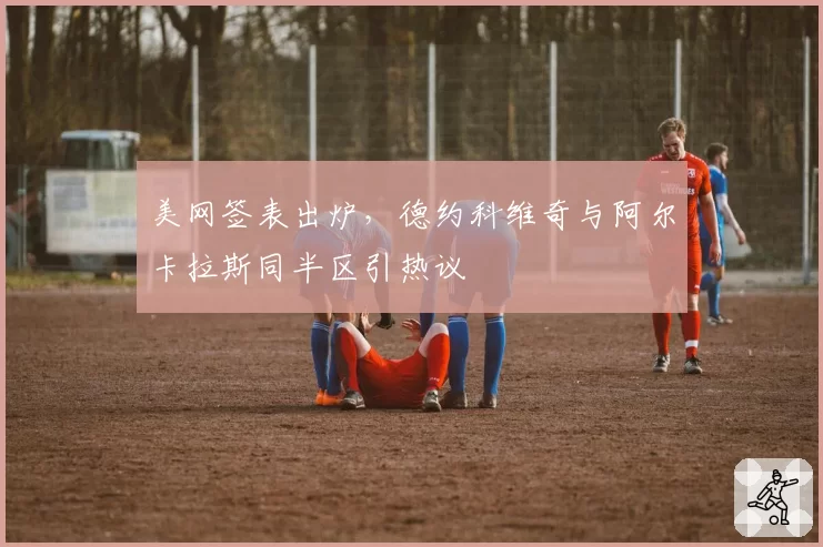 美网签表出炉，德约科维奇与阿尔卡拉斯同半区引热议