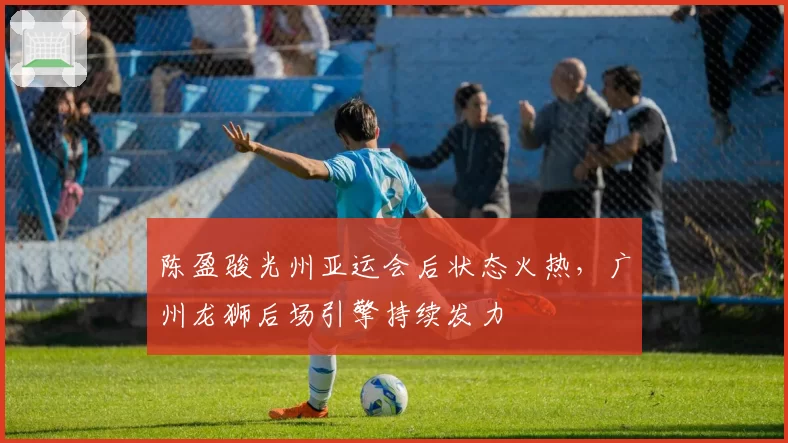 陈盈骏光州亚运会后状态火热,广州龙狮后场引擎持续发力
