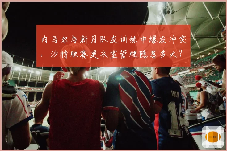内马尔与新月队友训练中爆发冲突,沙特联赛更衣室管理隐患多大?