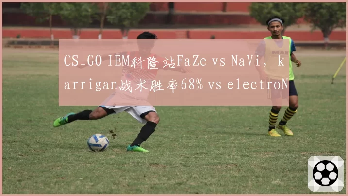 CS_GO IEM科隆站FaZe vs NaVi，karrigan战术胜率68% vs electroNic指挥崩盘？