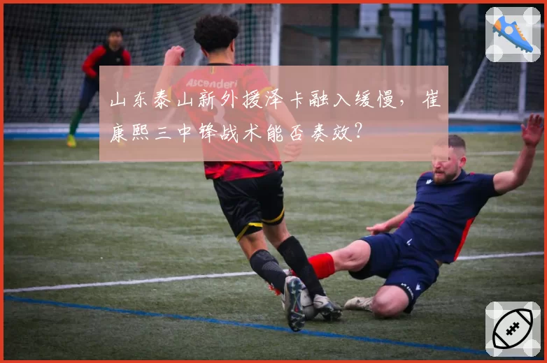 山东泰山新外援泽卡融入缓慢，崔康熙三中锋战术能否奏效？