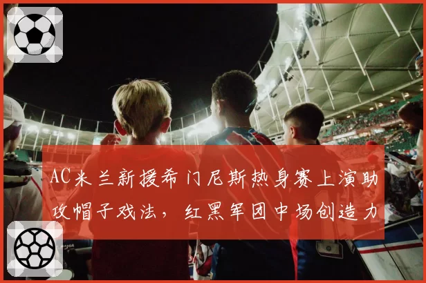 AC米兰新援希门尼斯热身赛上演助攻帽子戏法,红黑军团中场创造力迎双重解