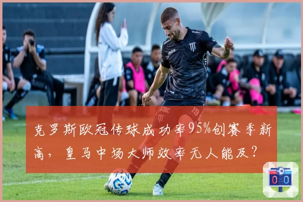 克罗斯欧冠传球成功率95%创赛季新高，皇马中场大师效率无人能及？