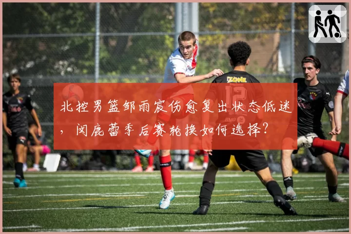 北控男篮邹雨宸伤愈复出状态低迷,闵鹿蕾季后赛轮换如何选择?