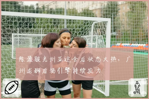 陈盈骏光州亚运会后状态火热，广州龙狮后场引擎持续发力