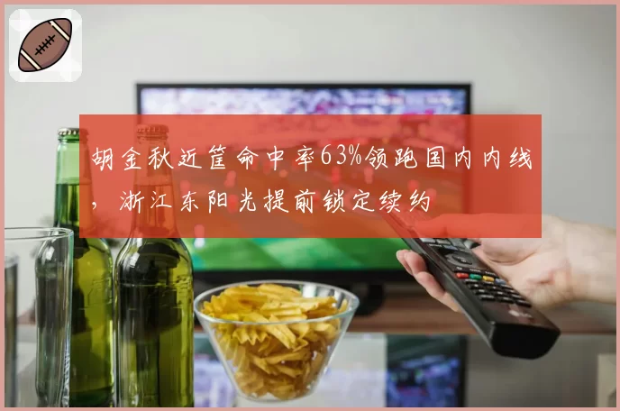 胡金秋近筐命中率63%领跑国内内线,浙江东阳光提前锁定续约