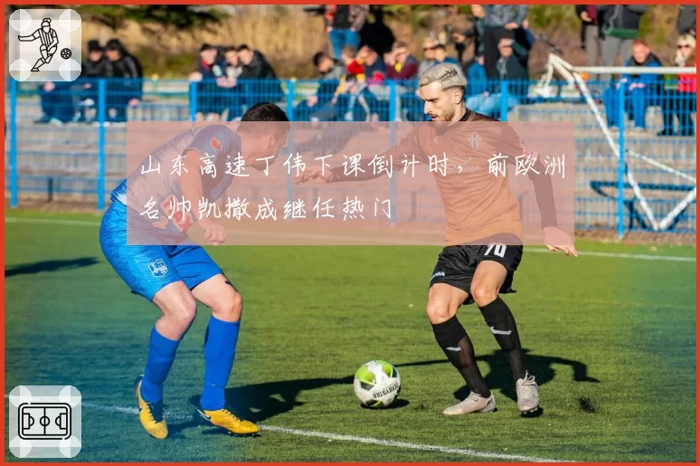 山东高速丁伟下课倒计时,前欧洲名帅凯撒成继任热门