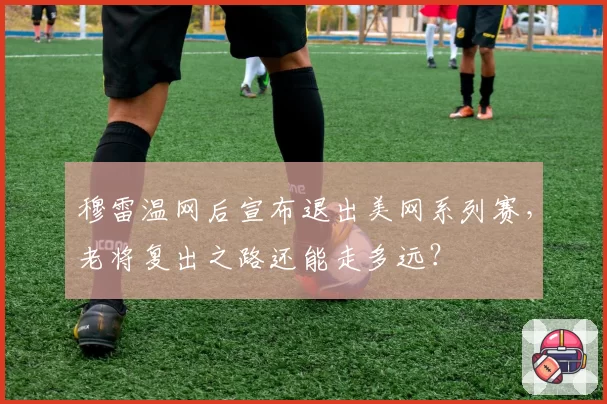穆雷温网后宣布退出美网系列赛,老将复出之路还能走多远?