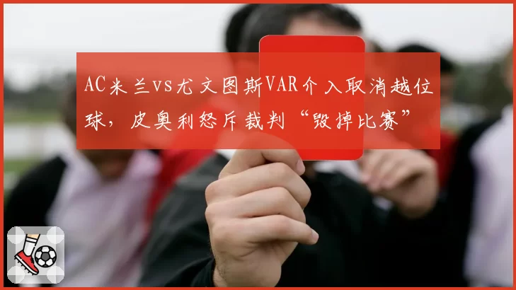 AC米兰vs尤文图斯VAR介入取消越位球，皮奥利怒斥裁判“毁掉比赛”