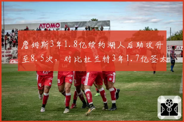 詹姆斯3年1.8亿续约湖人后助攻升至8.5次,对比杜兰特3年1.7亿签太阳时得分下滑2.3分