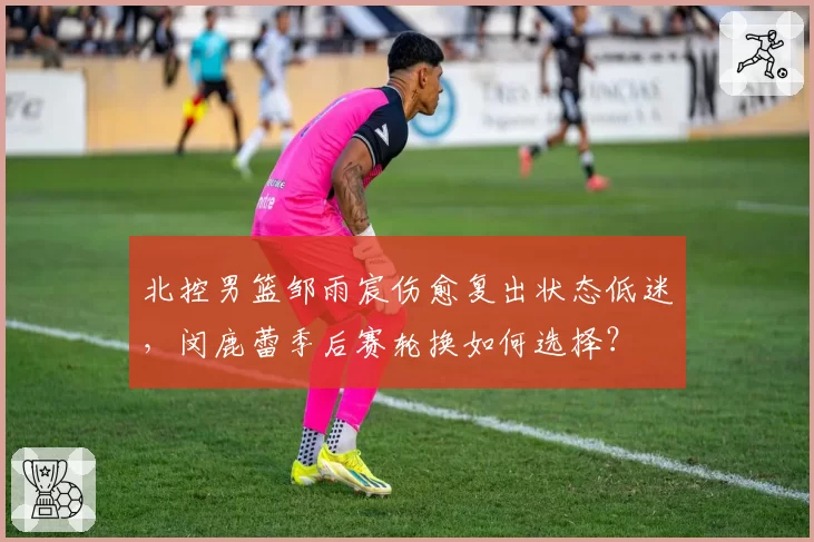 北控男篮邹雨宸伤愈复出状态低迷，闵鹿蕾季后赛轮换如何选择？