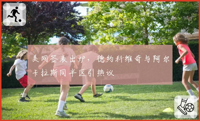 美网签表出炉，德约科维奇与阿尔卡拉斯同半区引热议