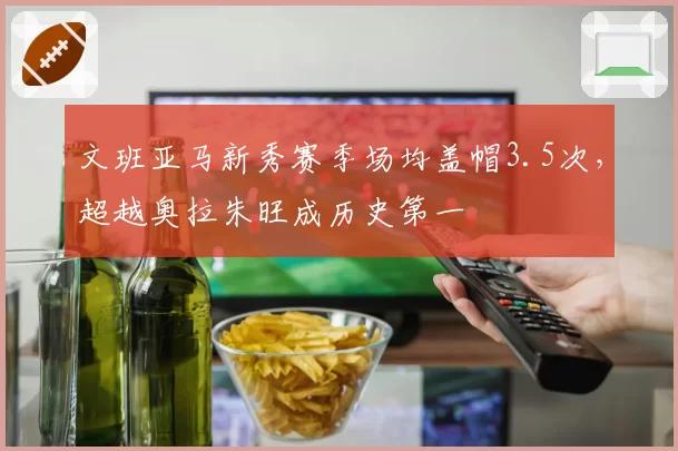 文班亚马新秀赛季场均盖帽3.5次，超越奥拉朱旺成历史第一