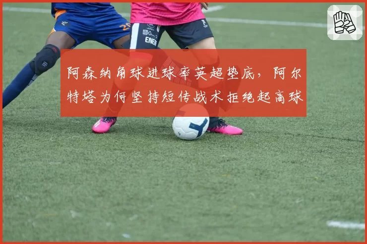 阿森纳角球进球率英超垫底,阿尔特塔为何坚持短传战术拒绝起高球?