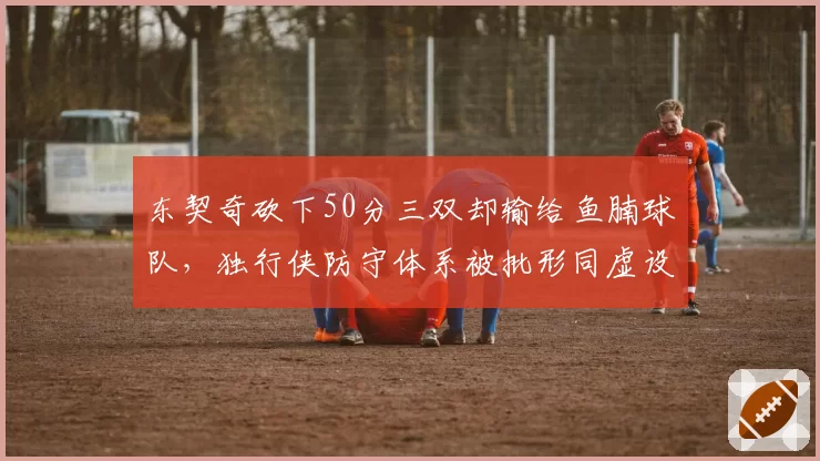 东契奇砍下50分三双却输给鱼腩球队,独行侠防守体系被批形同虚设