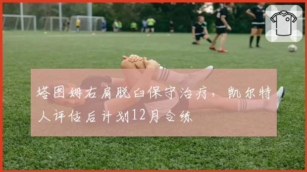 塔图姆右肩脱臼保守治疗,凯尔特人评估后计划12月合练