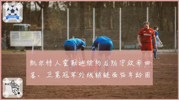 凯尔特人霍勒迪续约后防守效率回落，卫冕冠军外线锁链面临年龄困境