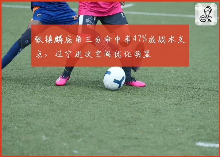 张镇麟底角三分命中率47%成战术支点,辽宁进攻空间优化明显