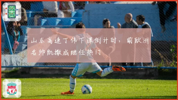 山东高速丁伟下课倒计时,前欧洲名帅凯撒成继任热门