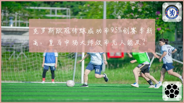 克罗斯欧冠传球成功率95%创赛季新高，皇马中场大师效率无人能及？