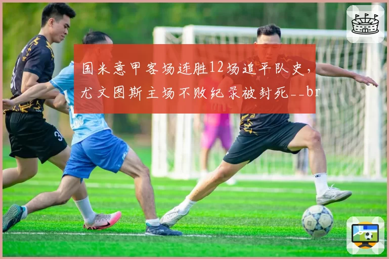 国米意甲客场连胜12场追平队史,尤文图斯主场不败纪录被封死__br_