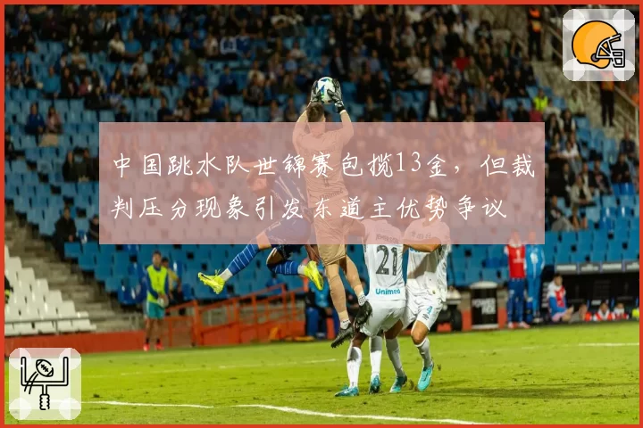 中国跳水队世锦赛包揽13金，但裁判压分现象引发东道主优势争议