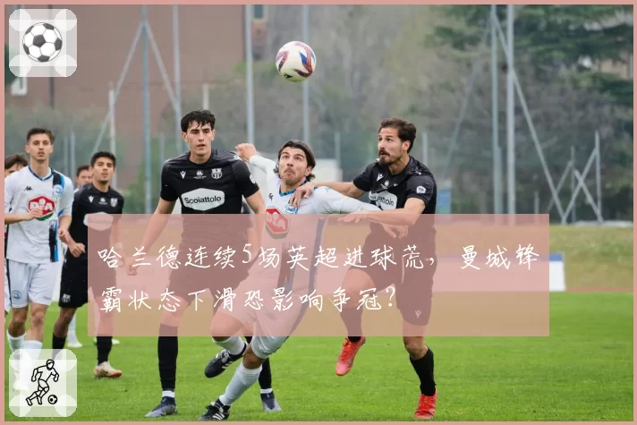 哈兰德连续5场英超进球荒,曼城锋霸状态下滑恐影响争冠?