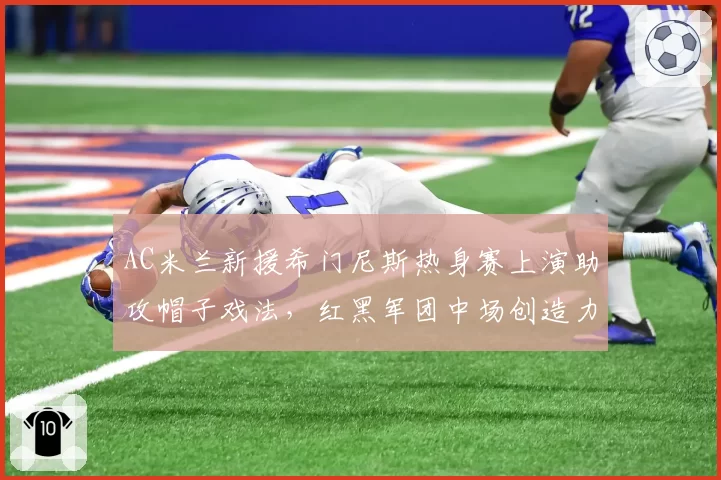 AC米兰新援希门尼斯热身赛上演助攻帽子戏法,红黑军团中场创造力迎双重解